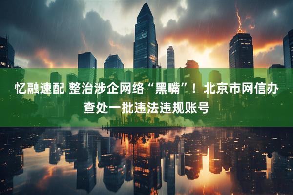 忆融速配 整治涉企网络“黑嘴”！北京市网信办查处一批违法违规账号