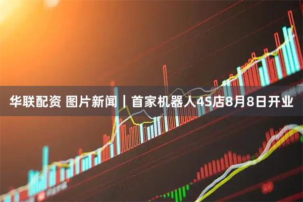 华联配资 图片新闻｜首家机器人4S店8月8日开业