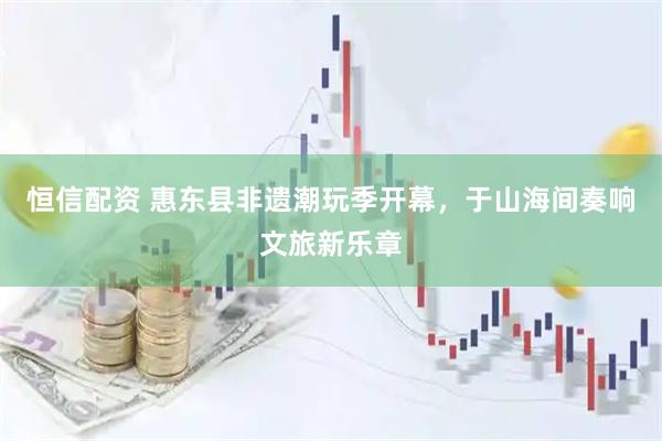 恒信配资 惠东县非遗潮玩季开幕，于山海间奏响文旅新乐章