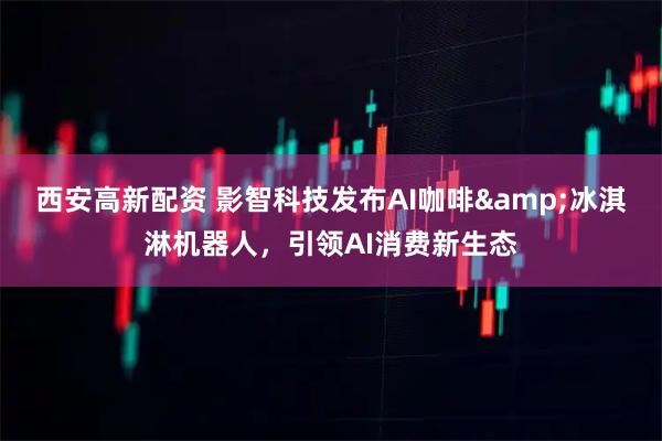 西安高新配资 影智科技发布AI咖啡&冰淇淋机器人，引领AI消费新生态