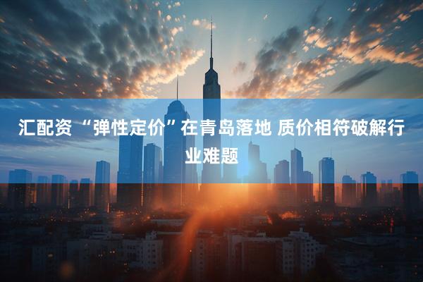 汇配资 “弹性定价”在青岛落地 质价相符破解行业难题
