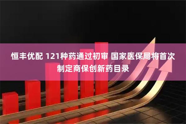 恒丰优配 121种药通过初审 国家医保局将首次制定商保创新药目录